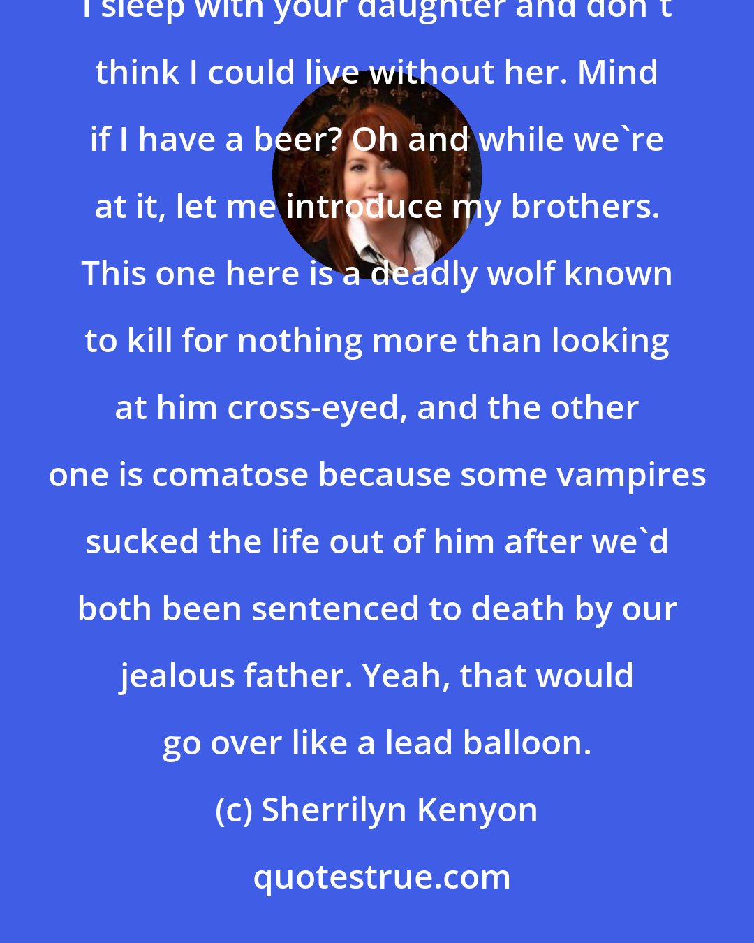 Sherrilyn Kenyon: What would they talk about? Hi, my name's Vane and I howl at the moon late at night in the form of a wolf. I sleep with your daughter and don't think I could live without her. Mind if I have a beer? Oh and while we're at it, let me introduce my brothers. This one here is a deadly wolf known to kill for nothing more than looking at him cross-eyed, and the other one is comatose because some vampires sucked the life out of him after we'd both been sentenced to death by our jealous father. Yeah, that would go over like a lead balloon.