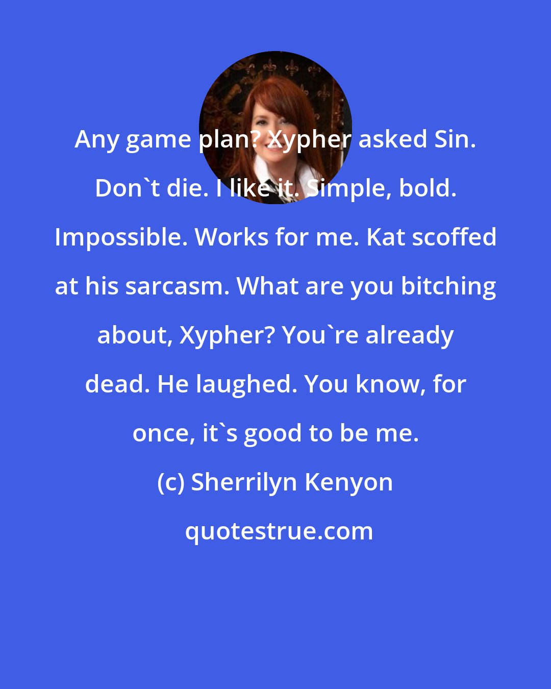 Sherrilyn Kenyon: Any game plan? Xypher asked Sin. Don't die. I like it. Simple, bold. Impossible. Works for me. Kat scoffed at his sarcasm. What are you bitching about, Xypher? You're already dead. He laughed. You know, for once, it's good to be me.