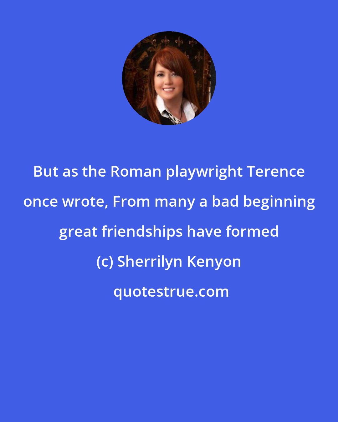 Sherrilyn Kenyon: But as the Roman playwright Terence once wrote, From many a bad beginning great friendships have formed