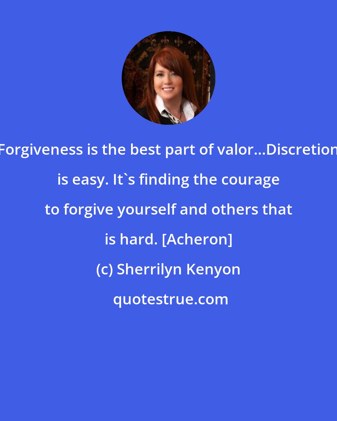 Sherrilyn Kenyon: Forgiveness is the best part of valor...Discretion is easy. It's finding the courage to forgive yourself and others that is hard. [Acheron]