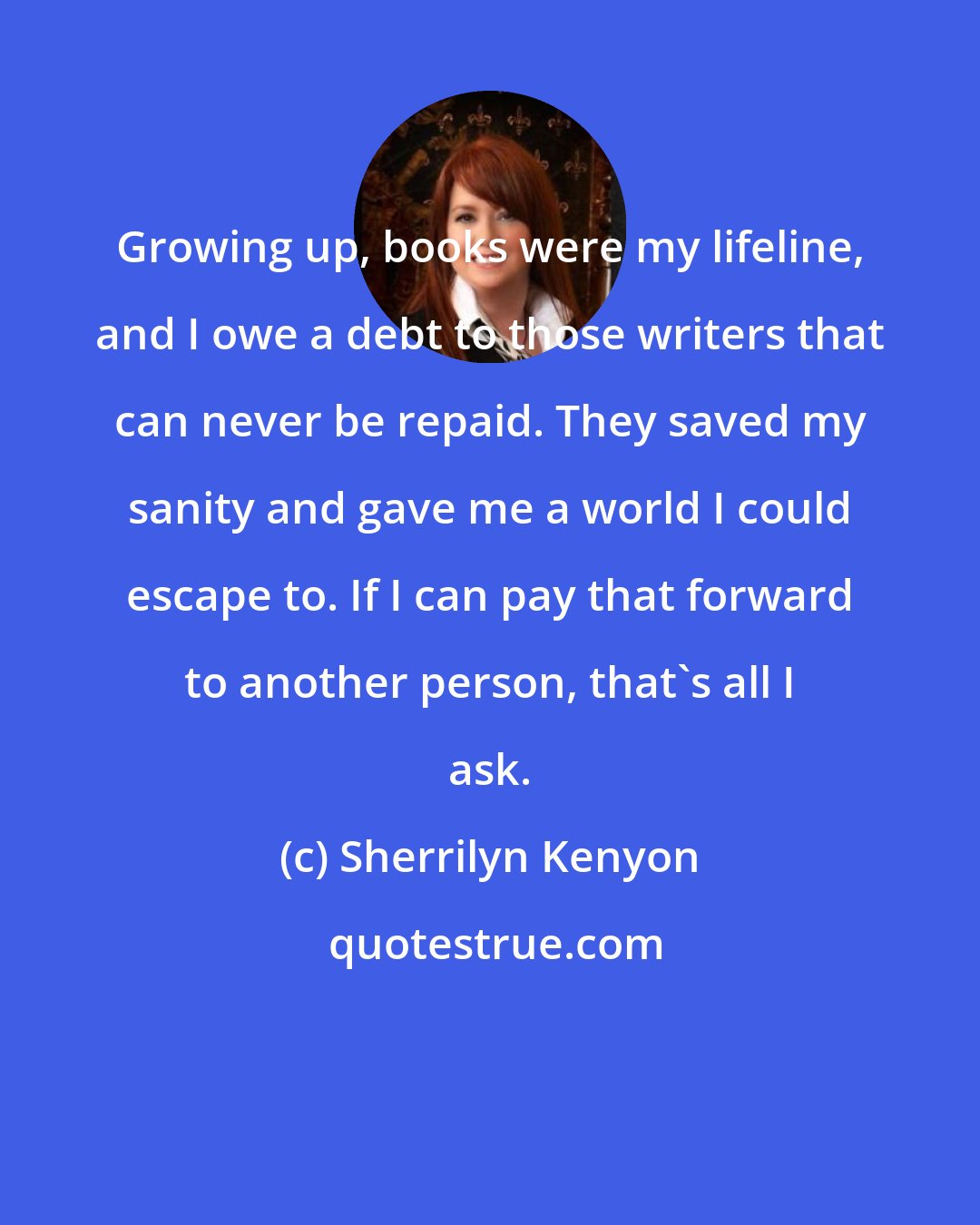 Sherrilyn Kenyon: Growing up, books were my lifeline, and I owe a debt to those writers that can never be repaid. They saved my sanity and gave me a world I could escape to. If I can pay that forward to another person, that's all I ask.