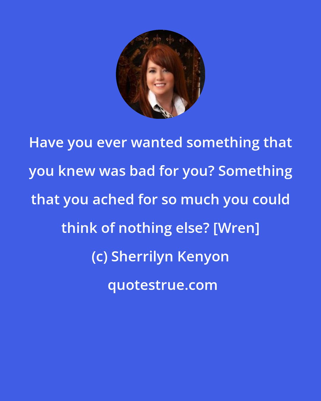 Sherrilyn Kenyon: Have you ever wanted something that you knew was bad for you? Something that you ached for so much you could think of nothing else? [Wren]