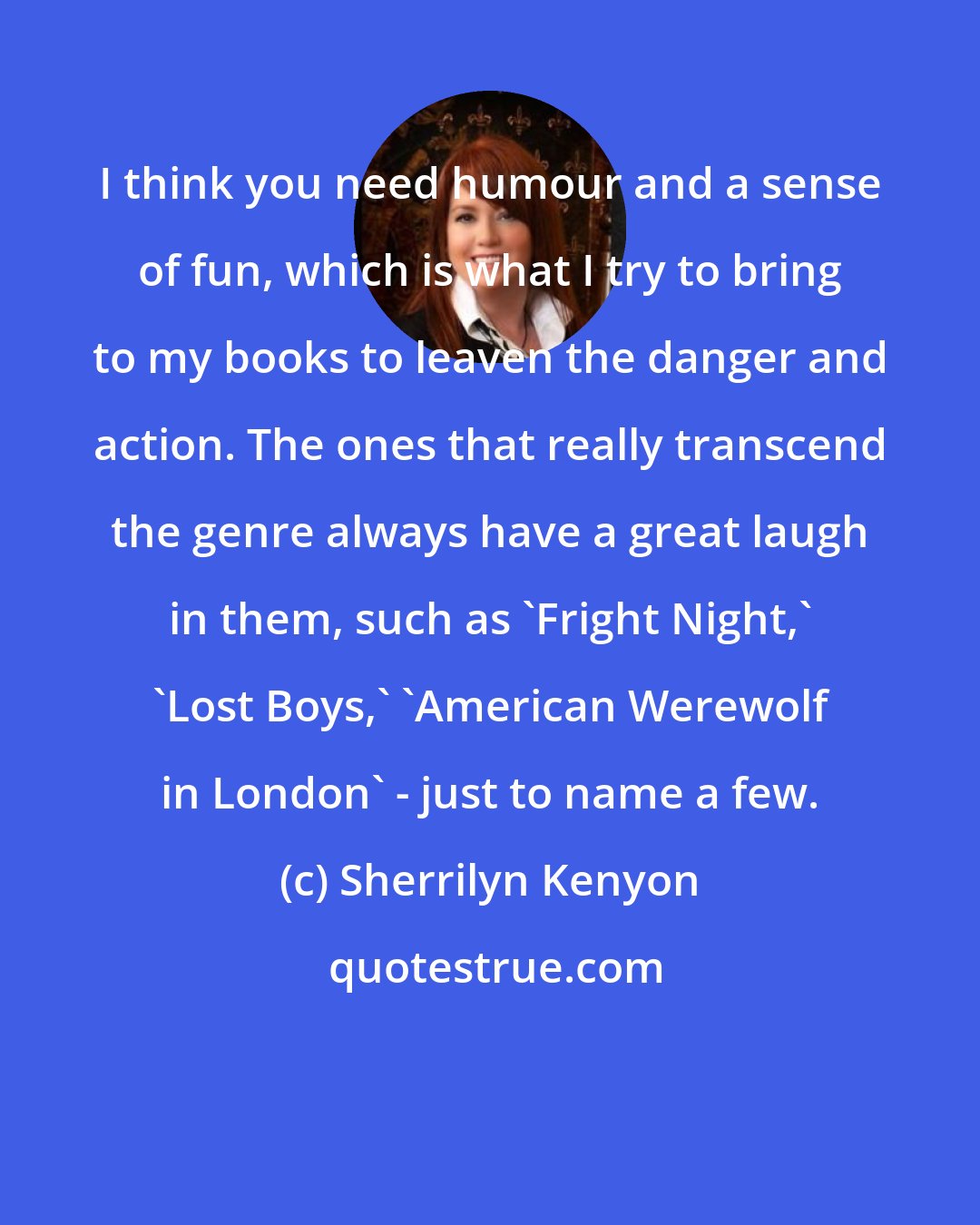 Sherrilyn Kenyon: I think you need humour and a sense of fun, which is what I try to bring to my books to leaven the danger and action. The ones that really transcend the genre always have a great laugh in them, such as 'Fright Night,' 'Lost Boys,' 'American Werewolf in London' - just to name a few.