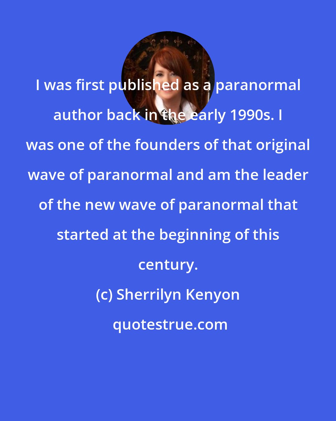 Sherrilyn Kenyon: I was first published as a paranormal author back in the early 1990s. I was one of the founders of that original wave of paranormal and am the leader of the new wave of paranormal that started at the beginning of this century.