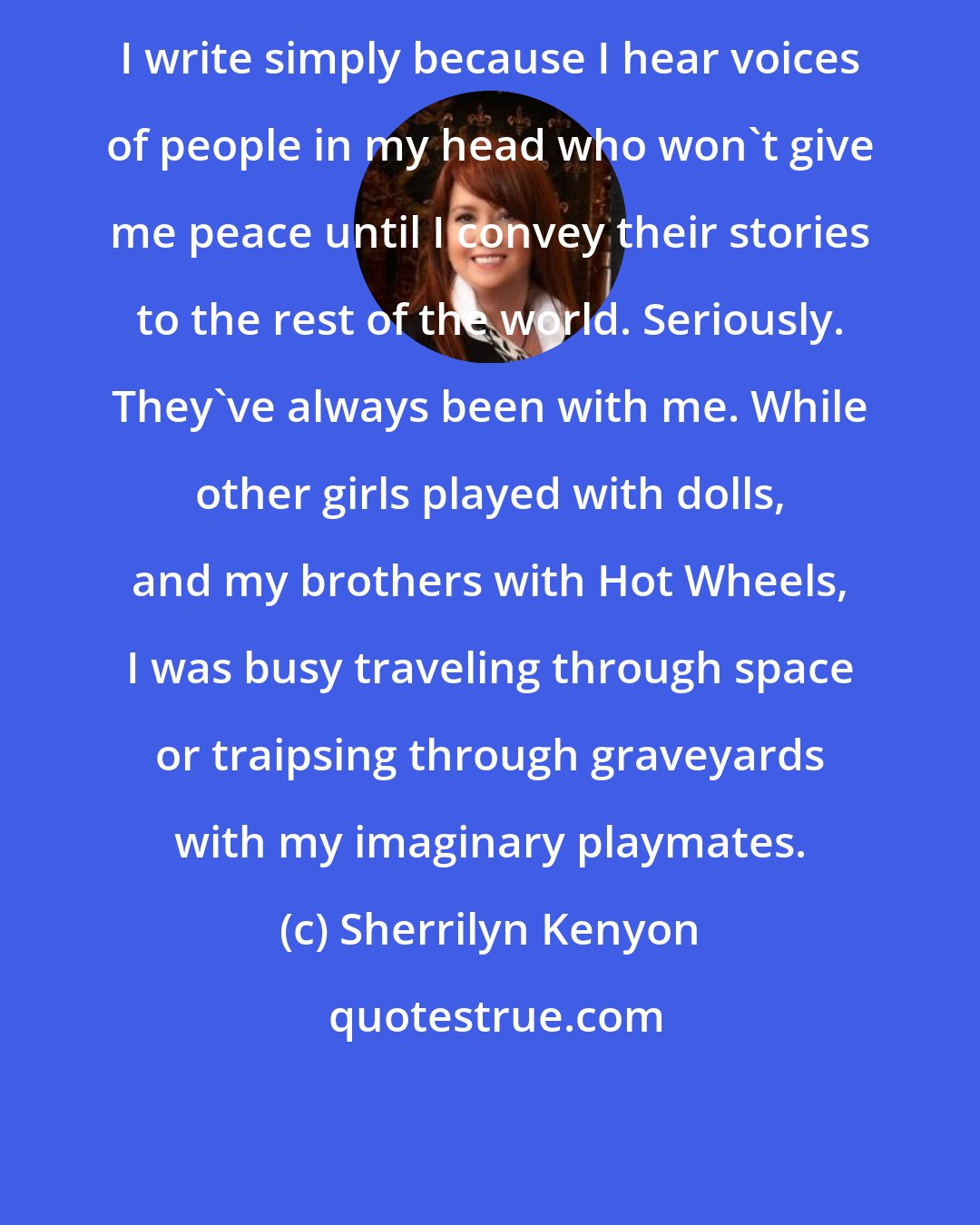 Sherrilyn Kenyon: I write simply because I hear voices of people in my head who won't give me peace until I convey their stories to the rest of the world. Seriously. They've always been with me. While other girls played with dolls, and my brothers with Hot Wheels, I was busy traveling through space or traipsing through graveyards with my imaginary playmates.