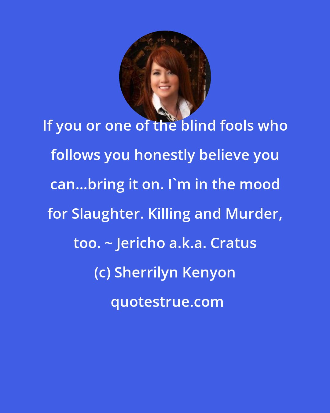 Sherrilyn Kenyon: If you or one of the blind fools who follows you honestly believe you can...bring it on. I'm in the mood for Slaughter. Killing and Murder, too. ~ Jericho a.k.a. Cratus