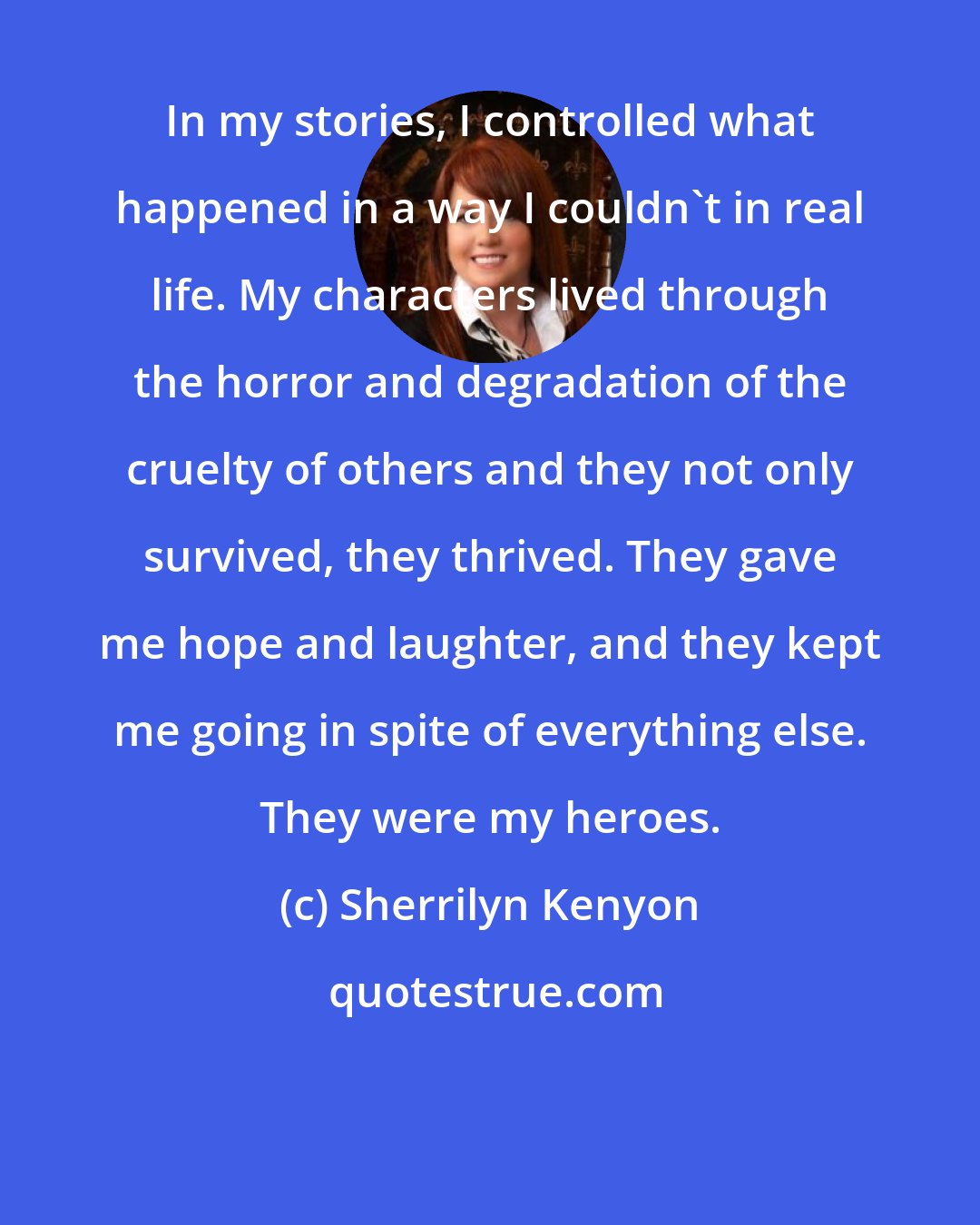 Sherrilyn Kenyon: In my stories, I controlled what happened in a way I couldn't in real life. My characters lived through the horror and degradation of the cruelty of others and they not only survived, they thrived. They gave me hope and laughter, and they kept me going in spite of everything else. They were my heroes.