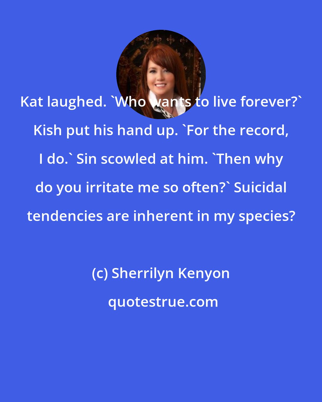 Sherrilyn Kenyon: Kat laughed. 'Who wants to live forever?' Kish put his hand up. 'For the record, I do.' Sin scowled at him. 'Then why do you irritate me so often?' Suicidal tendencies are inherent in my species?