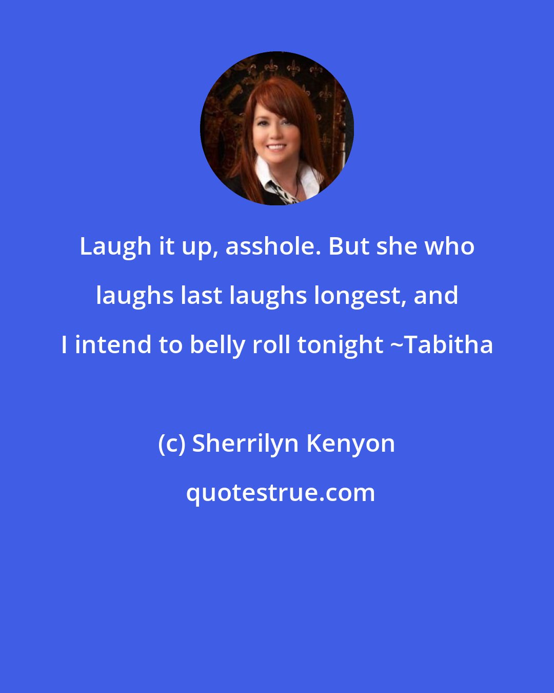 Sherrilyn Kenyon: Laugh it up, asshole. But she who laughs last laughs longest, and I intend to belly roll tonight ~Tabitha