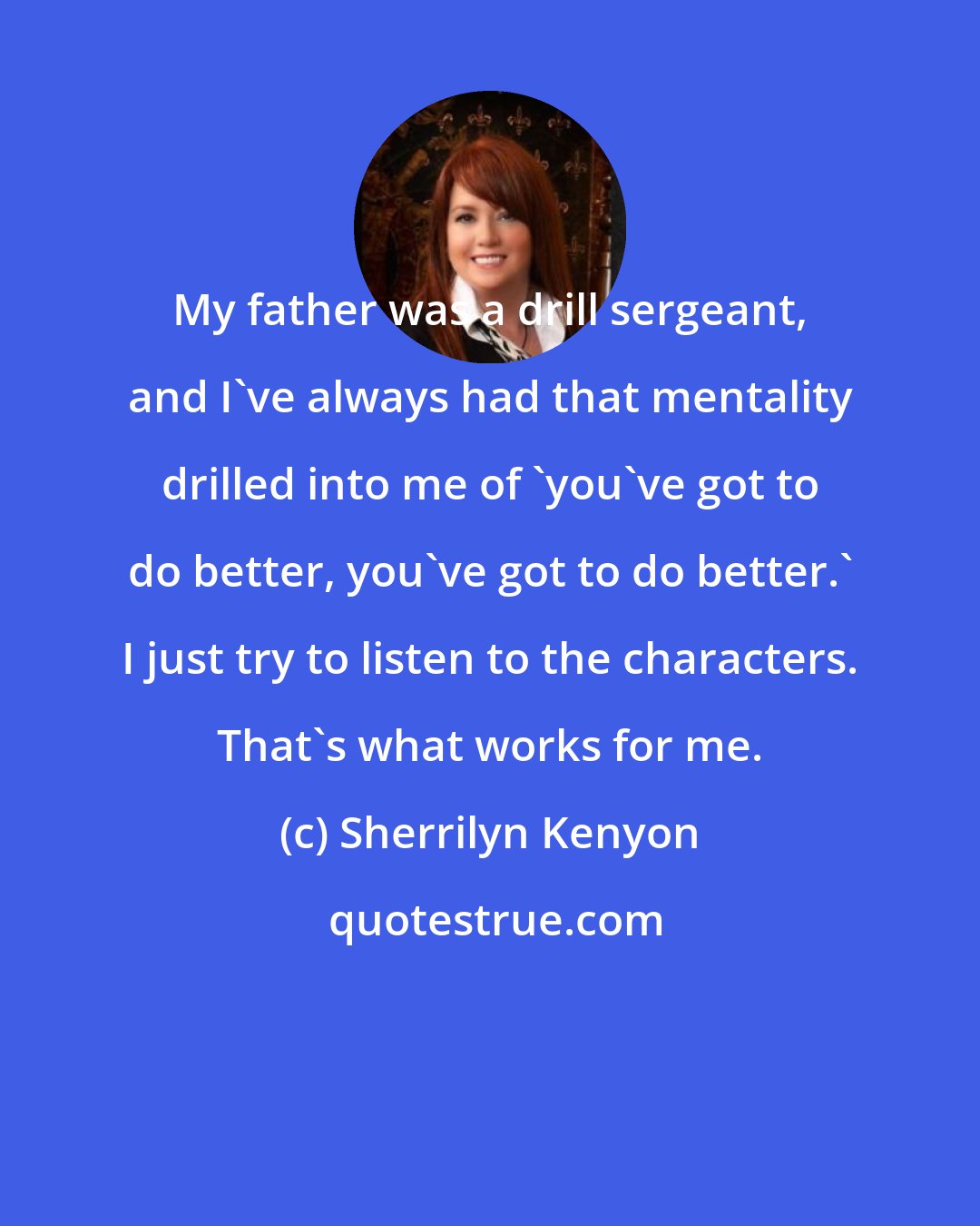 Sherrilyn Kenyon: My father was a drill sergeant, and I've always had that mentality drilled into me of 'you've got to do better, you've got to do better.' I just try to listen to the characters. That's what works for me.