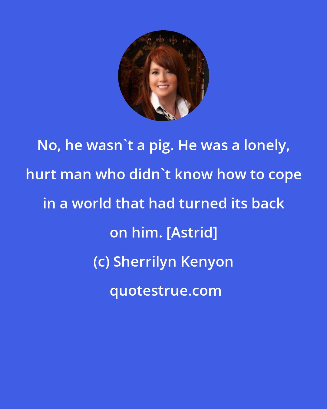 Sherrilyn Kenyon: No, he wasn't a pig. He was a lonely, hurt man who didn't know how to cope in a world that had turned its back on him. [Astrid]