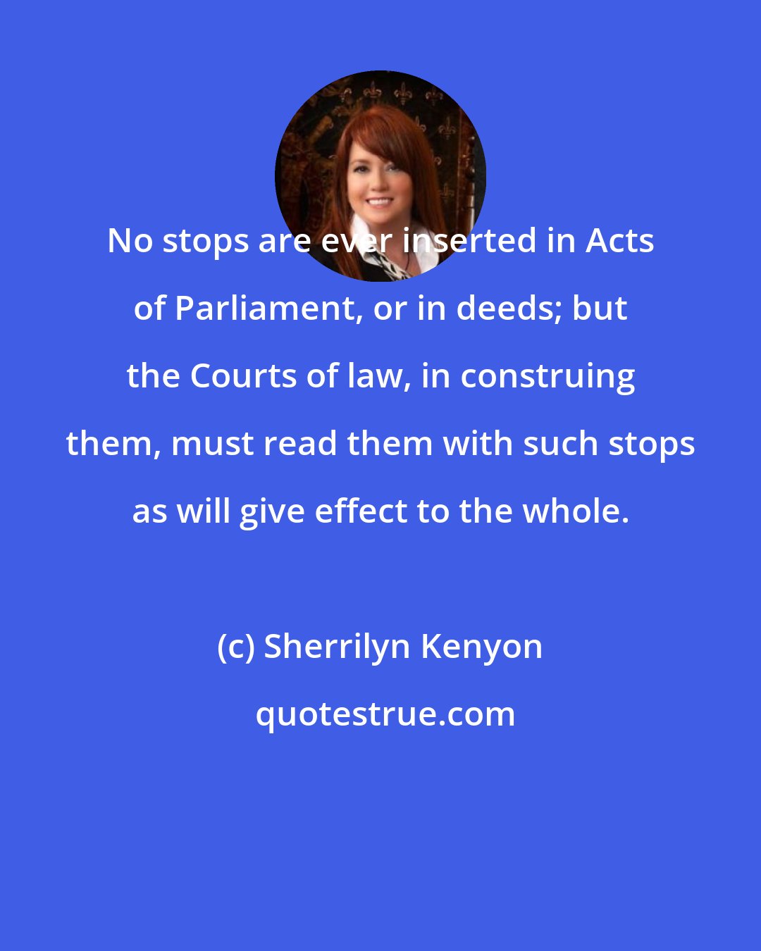 Sherrilyn Kenyon: No stops are ever inserted in Acts of Parliament, or in deeds; but the Courts of law, in construing them, must read them with such stops as will give effect to the whole.