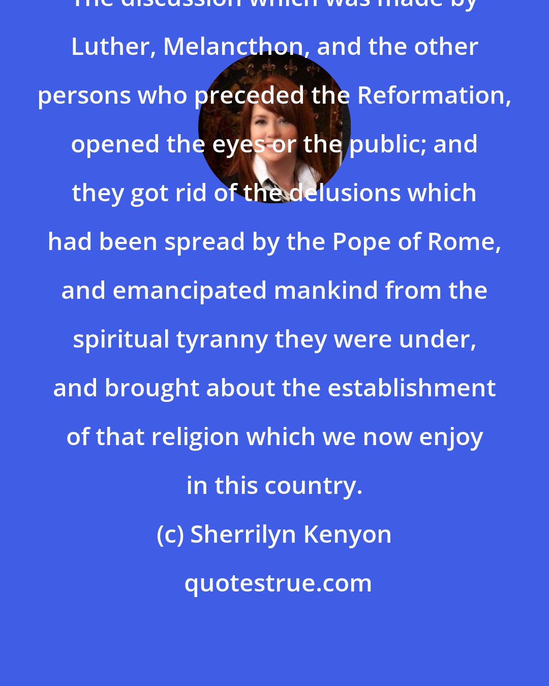 Sherrilyn Kenyon: The discussion which was made by Luther, Melancthon, and the other persons who preceded the Reformation, opened the eyes or the public; and they got rid of the delusions which had been spread by the Pope of Rome, and emancipated mankind from the spiritual tyranny they were under, and brought about the establishment of that religion which we now enjoy in this country.