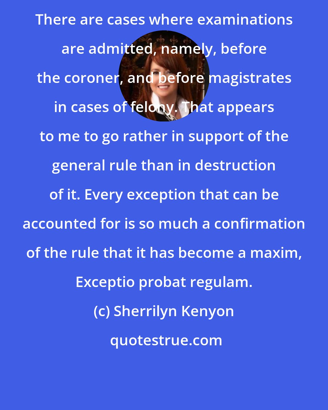 Sherrilyn Kenyon: There are cases where examinations are admitted, namely, before the coroner, and before magistrates in cases of felony. That appears to me to go rather in support of the general rule than in destruction of it. Every exception that can be accounted for is so much a confirmation of the rule that it has become a maxim, Exceptio probat regulam.