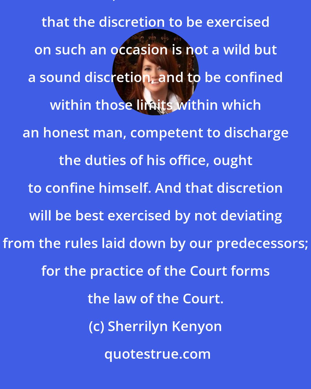 Sherrilyn Kenyon: Though this motion for a new trial is an application to the discretion of the Court, it must be remembered that the discretion to be exercised on such an occasion is not a wild but a sound discretion, and to be confined within those limits within which an honest man, competent to discharge the duties of his office, ought to confine himself. And that discretion will be best exercised by not deviating from the rules laid down by our predecessors; for the practice of the Court forms the law of the Court.