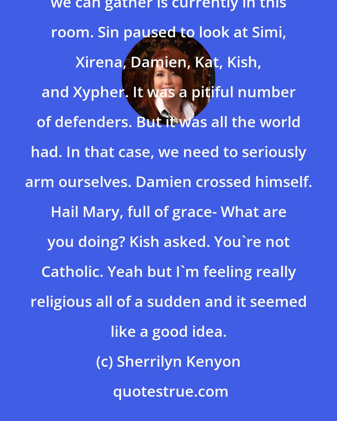 Sherrilyn Kenyon: We need to gather everyone we can. Damien scoffed. Uh, boss, hate to be a pall, but I think everyone we can gather is currently in this room. Sin paused to look at Simi, Xirena, Damien, Kat, Kish, and Xypher. It was a pitiful number of defenders. But it was all the world had. In that case, we need to seriously arm ourselves. Damien crossed himself. Hail Mary, full of grace- What are you doing? Kish asked. You're not Catholic. Yeah but I'm feeling really religious all of a sudden and it seemed like a good idea.