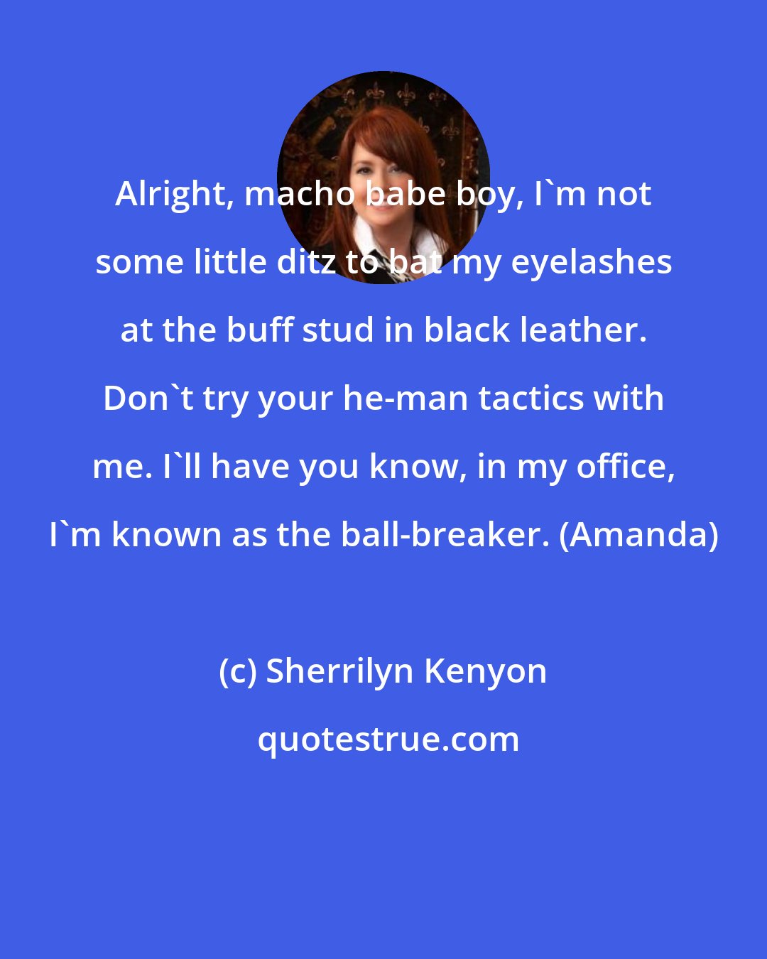 Sherrilyn Kenyon: Alright, macho babe boy, I'm not some little ditz to bat my eyelashes at the buff stud in black leather. Don't try your he-man tactics with me. I'll have you know, in my office, I'm known as the ball-breaker. (Amanda)