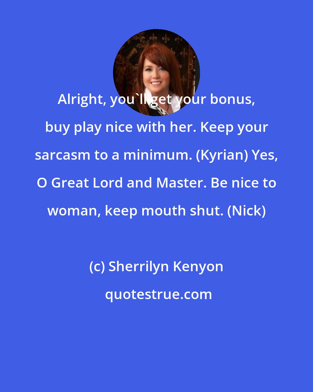 Sherrilyn Kenyon: Alright, you'll get your bonus, buy play nice with her. Keep your sarcasm to a minimum. (Kyrian) Yes, O Great Lord and Master. Be nice to woman, keep mouth shut. (Nick)