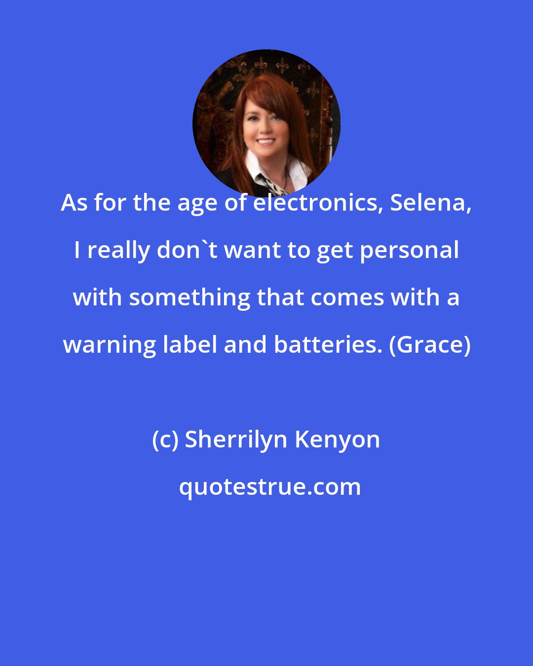 Sherrilyn Kenyon: As for the age of electronics, Selena, I really don't want to get personal with something that comes with a warning label and batteries. (Grace)