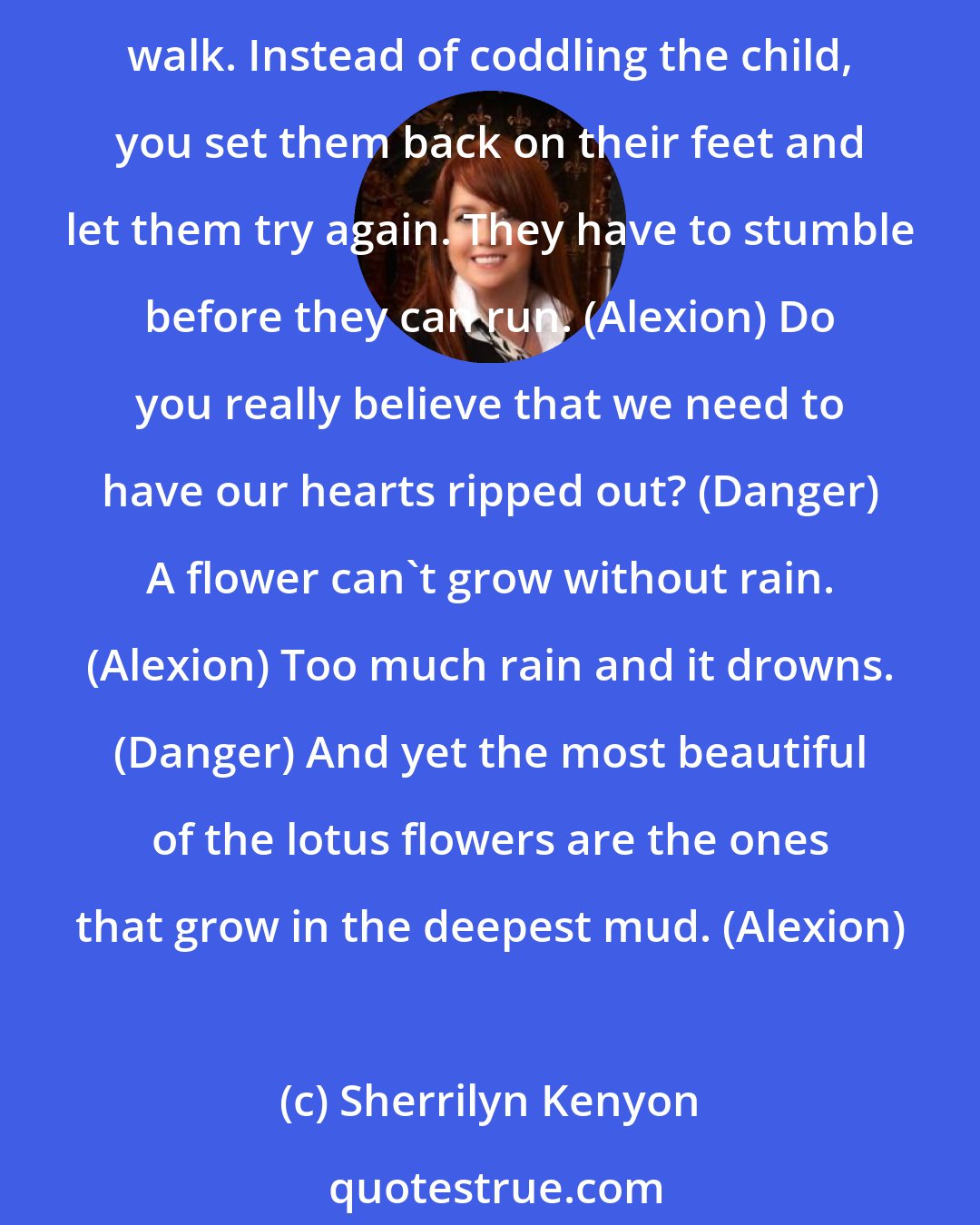 Sherrilyn Kenyon: Because people learn from their mistakes, Danger. Pain and failure are a natural part of life. It's kind of like a parent who watches their child fall down while learning to walk. Instead of coddling the child, you set them back on their feet and let them try again. They have to stumble before they can run. (Alexion) Do you really believe that we need to have our hearts ripped out? (Danger) A flower can't grow without rain. (Alexion) Too much rain and it drowns. (Danger) And yet the most beautiful of the lotus flowers are the ones that grow in the deepest mud. (Alexion)