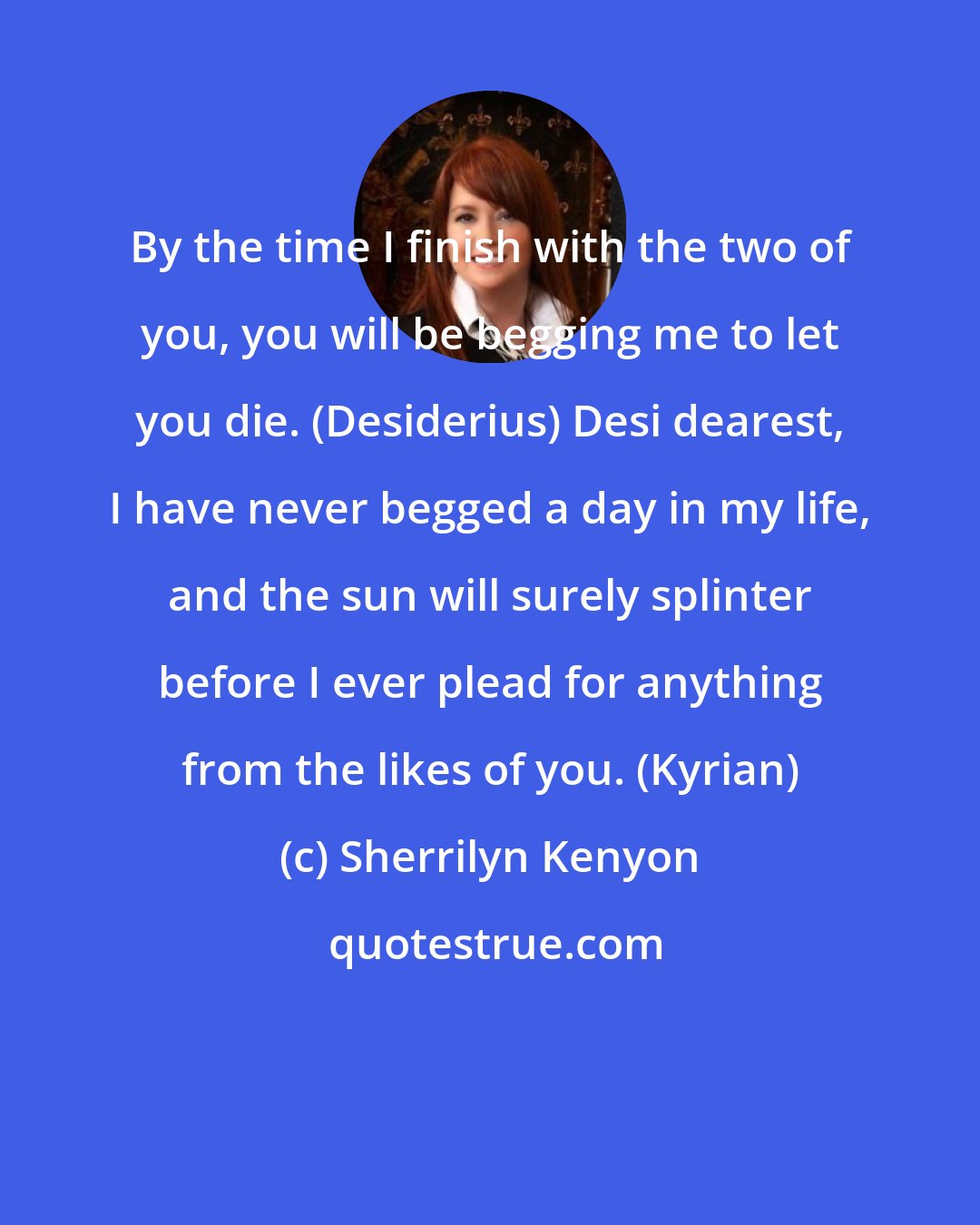 Sherrilyn Kenyon: By the time I finish with the two of you, you will be begging me to let you die. (Desiderius) Desi dearest, I have never begged a day in my life, and the sun will surely splinter before I ever plead for anything from the likes of you. (Kyrian)