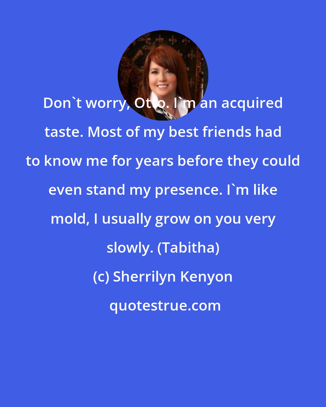 Sherrilyn Kenyon: Don't worry, Otto. I'm an acquired taste. Most of my best friends had to know me for years before they could even stand my presence. I'm like mold, I usually grow on you very slowly. (Tabitha)