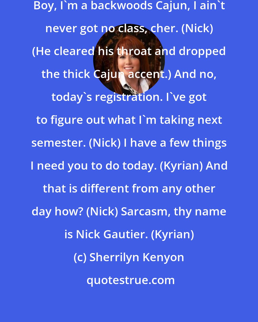 Sherrilyn Kenyon: Don't you have class today? (Kyrian) Boy, I'm a backwoods Cajun, I ain't never got no class, cher. (Nick) (He cleared his throat and dropped the thick Cajun accent.) And no, today's registration. I've got to figure out what I'm taking next semester. (Nick) I have a few things I need you to do today. (Kyrian) And that is different from any other day how? (Nick) Sarcasm, thy name is Nick Gautier. (Kyrian)