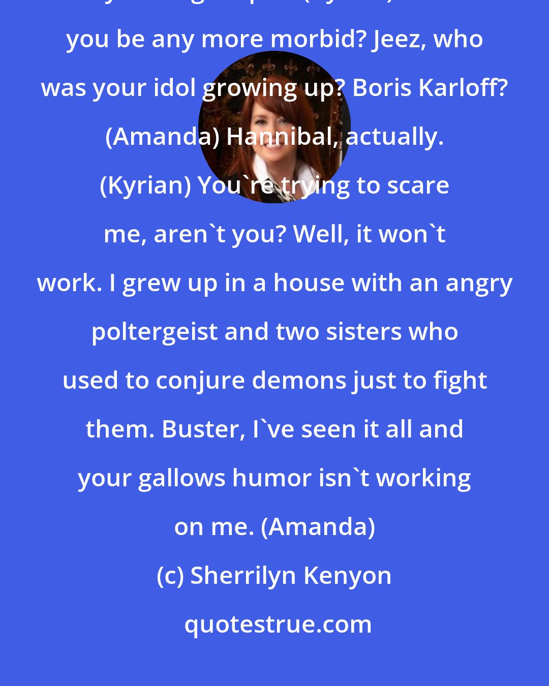 Sherrilyn Kenyon: God forbid I should bleed to death, eh? Then you'd have to cart around my rotting corpse. (Kyrian) Could you be any more morbid? Jeez, who was your idol growing up? Boris Karloff? (Amanda) Hannibal, actually. (Kyrian) You're trying to scare me, aren't you? Well, it won't work. I grew up in a house with an angry poltergeist and two sisters who used to conjure demons just to fight them. Buster, I've seen it all and your gallows humor isn't working on me. (Amanda)