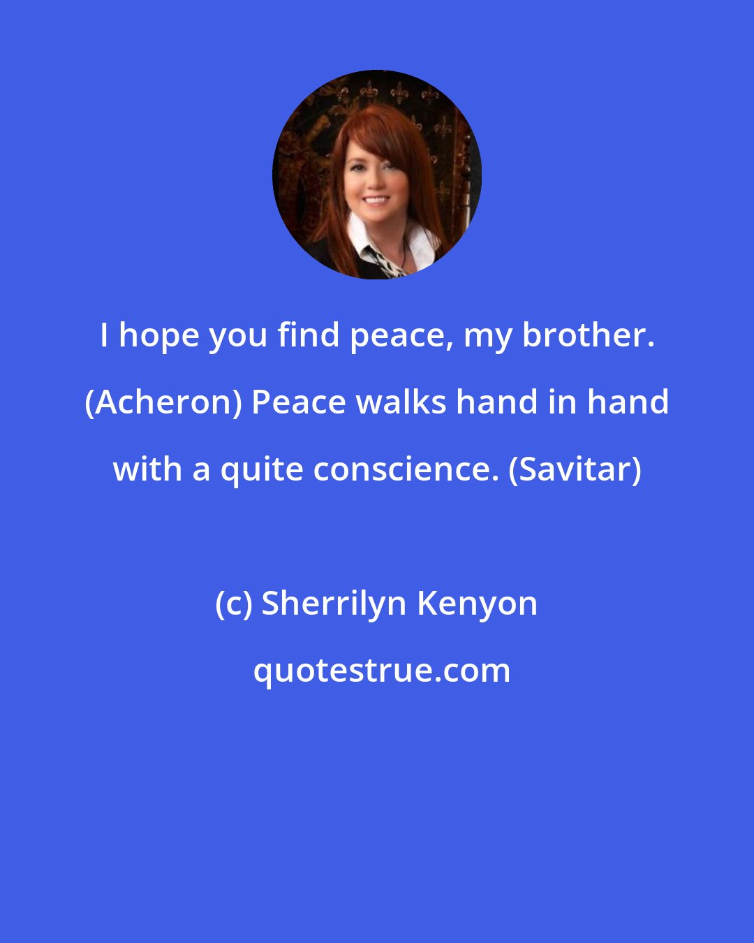 Sherrilyn Kenyon: I hope you find peace, my brother. (Acheron) Peace walks hand in hand with a quite conscience. (Savitar)