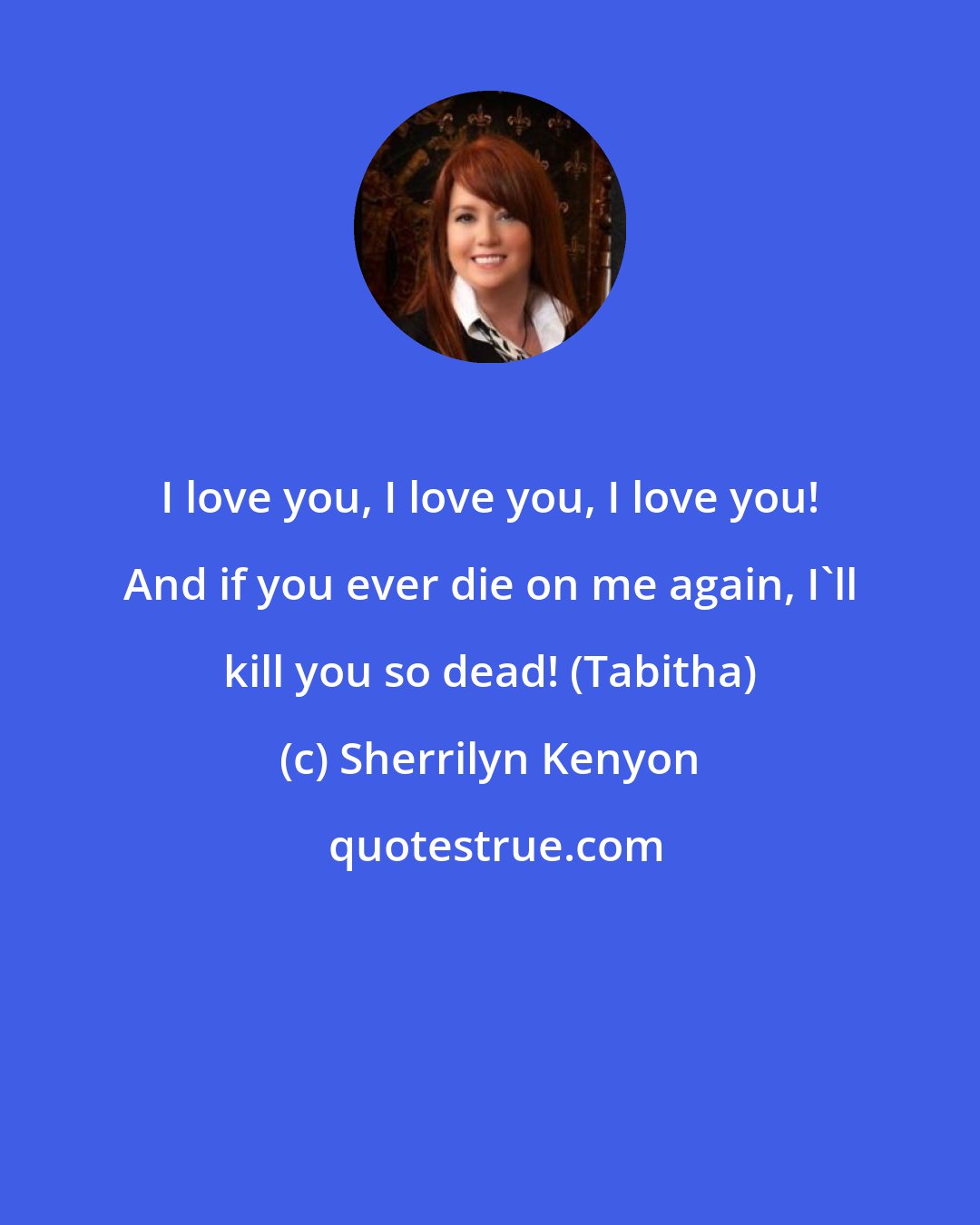 Sherrilyn Kenyon: I love you, I love you, I love you! And if you ever die on me again, I'll kill you so dead! (Tabitha)