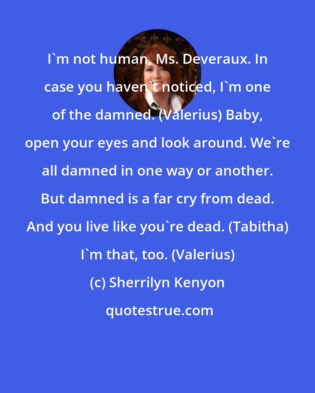 Sherrilyn Kenyon: I'm not human, Ms. Deveraux. In case you haven't noticed, I'm one of the damned. (Valerius) Baby, open your eyes and look around. We're all damned in one way or another. But damned is a far cry from dead. And you live like you're dead. (Tabitha) I'm that, too. (Valerius)