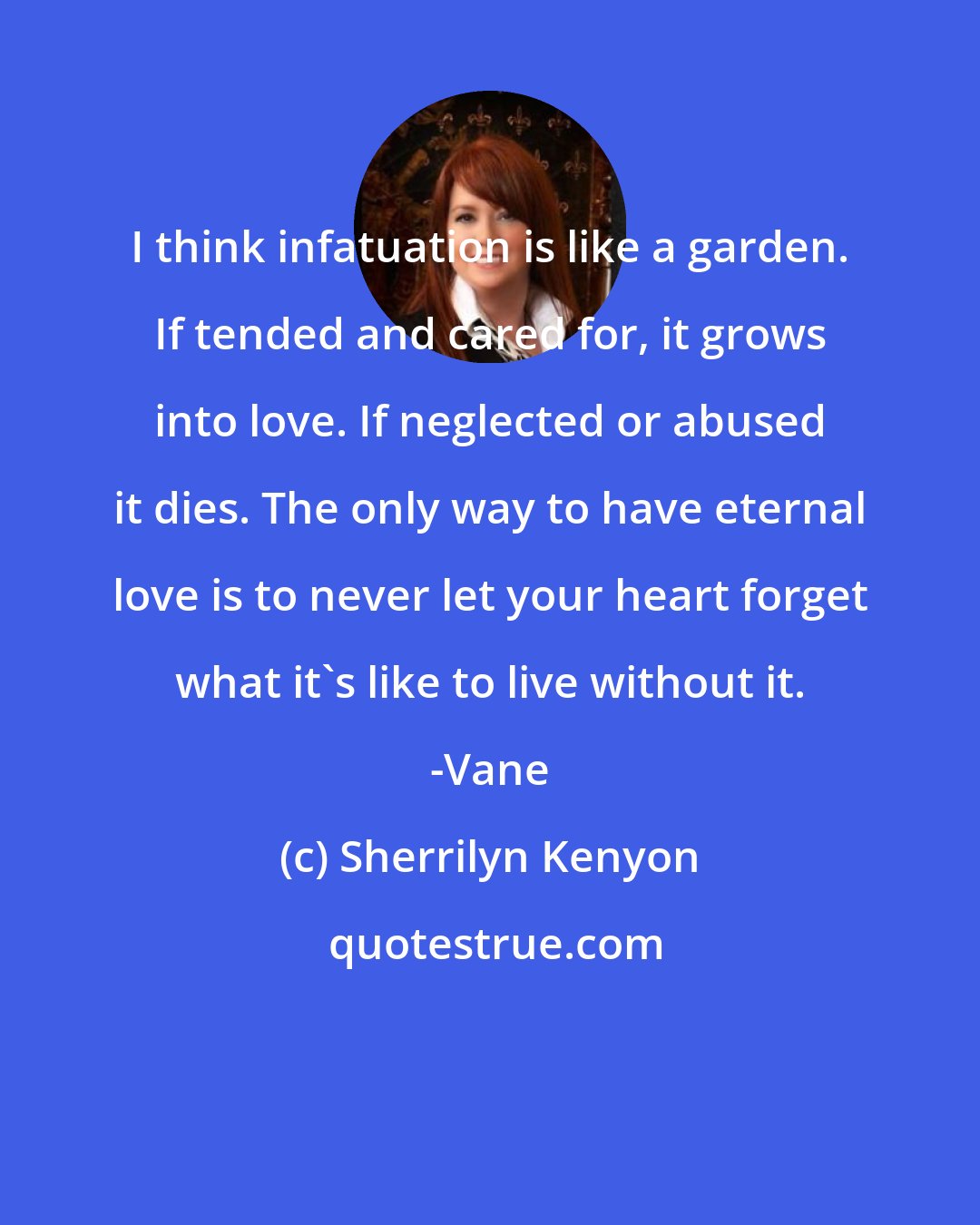 Sherrilyn Kenyon: I think infatuation is like a garden. If tended and cared for, it grows into love. If neglected or abused it dies. The only way to have eternal love is to never let your heart forget what it's like to live without it. -Vane