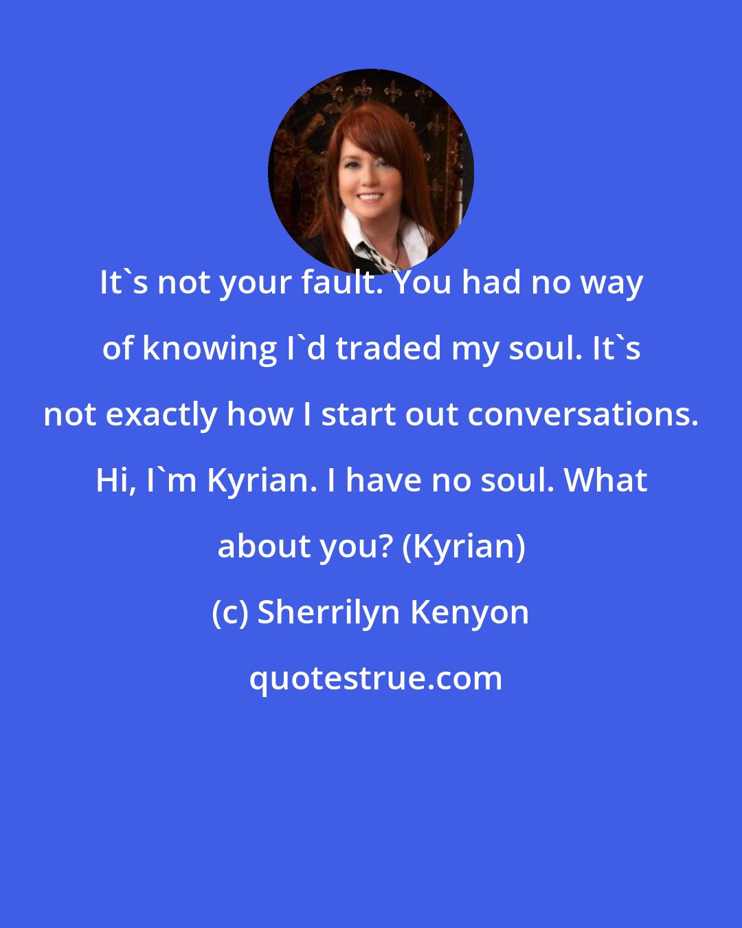 Sherrilyn Kenyon: It's not your fault. You had no way of knowing I'd traded my soul. It's not exactly how I start out conversations. Hi, I'm Kyrian. I have no soul. What about you? (Kyrian)