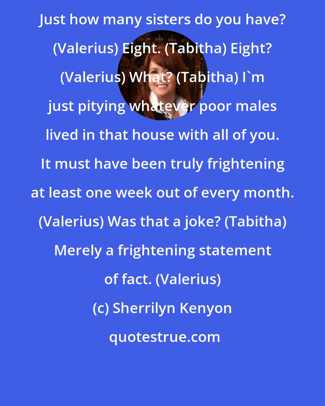 Sherrilyn Kenyon: Just how many sisters do you have? (Valerius) Eight. (Tabitha) Eight? (Valerius) What? (Tabitha) I'm just pitying whatever poor males lived in that house with all of you. It must have been truly frightening at least one week out of every month. (Valerius) Was that a joke? (Tabitha) Merely a frightening statement of fact. (Valerius)