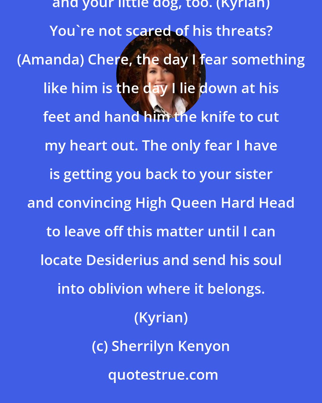 Sherrilyn Kenyon: Knock, knock. You have the day to hide. Come nightfall, we hunt. (Desiderius) Yeah, yeah...you and your little dog, too. (Kyrian) You're not scared of his threats? (Amanda) Chere, the day I fear something like him is the day I lie down at his feet and hand him the knife to cut my heart out. The only fear I have is getting you back to your sister and convincing High Queen Hard Head to leave off this matter until I can locate Desiderius and send his soul into oblivion where it belongs. (Kyrian)