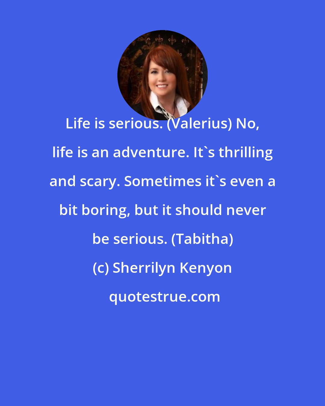 Sherrilyn Kenyon: Life is serious. (Valerius) No, life is an adventure. It's thrilling and scary. Sometimes it's even a bit boring, but it should never be serious. (Tabitha)