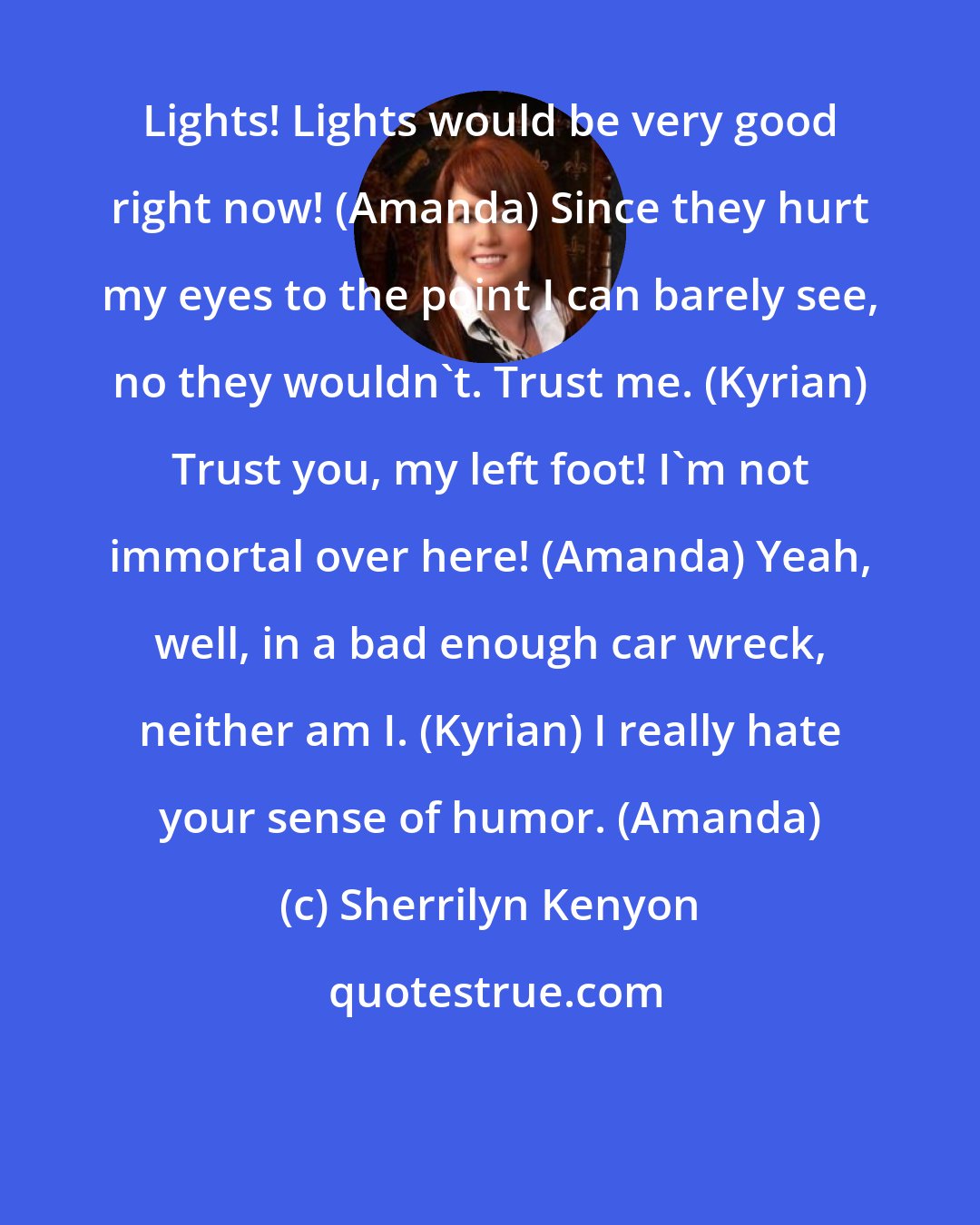 Sherrilyn Kenyon: Lights! Lights would be very good right now! (Amanda) Since they hurt my eyes to the point I can barely see, no they wouldn't. Trust me. (Kyrian) Trust you, my left foot! I'm not immortal over here! (Amanda) Yeah, well, in a bad enough car wreck, neither am I. (Kyrian) I really hate your sense of humor. (Amanda)