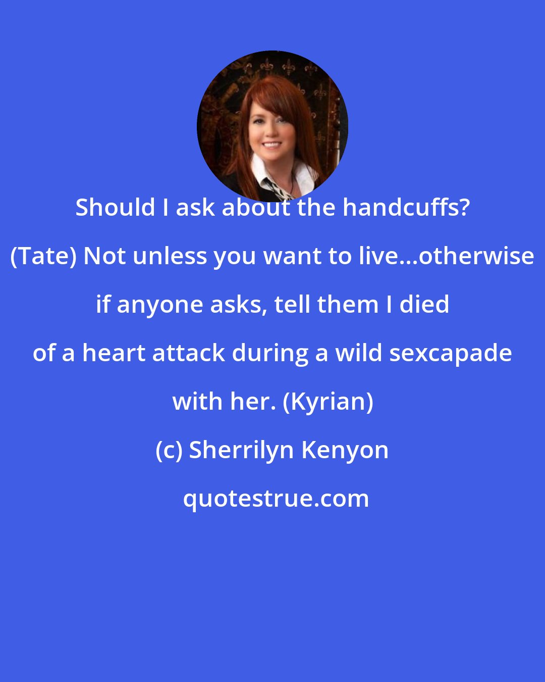 Sherrilyn Kenyon: Should I ask about the handcuffs? (Tate) Not unless you want to live...otherwise if anyone asks, tell them I died of a heart attack during a wild sexcapade with her. (Kyrian)