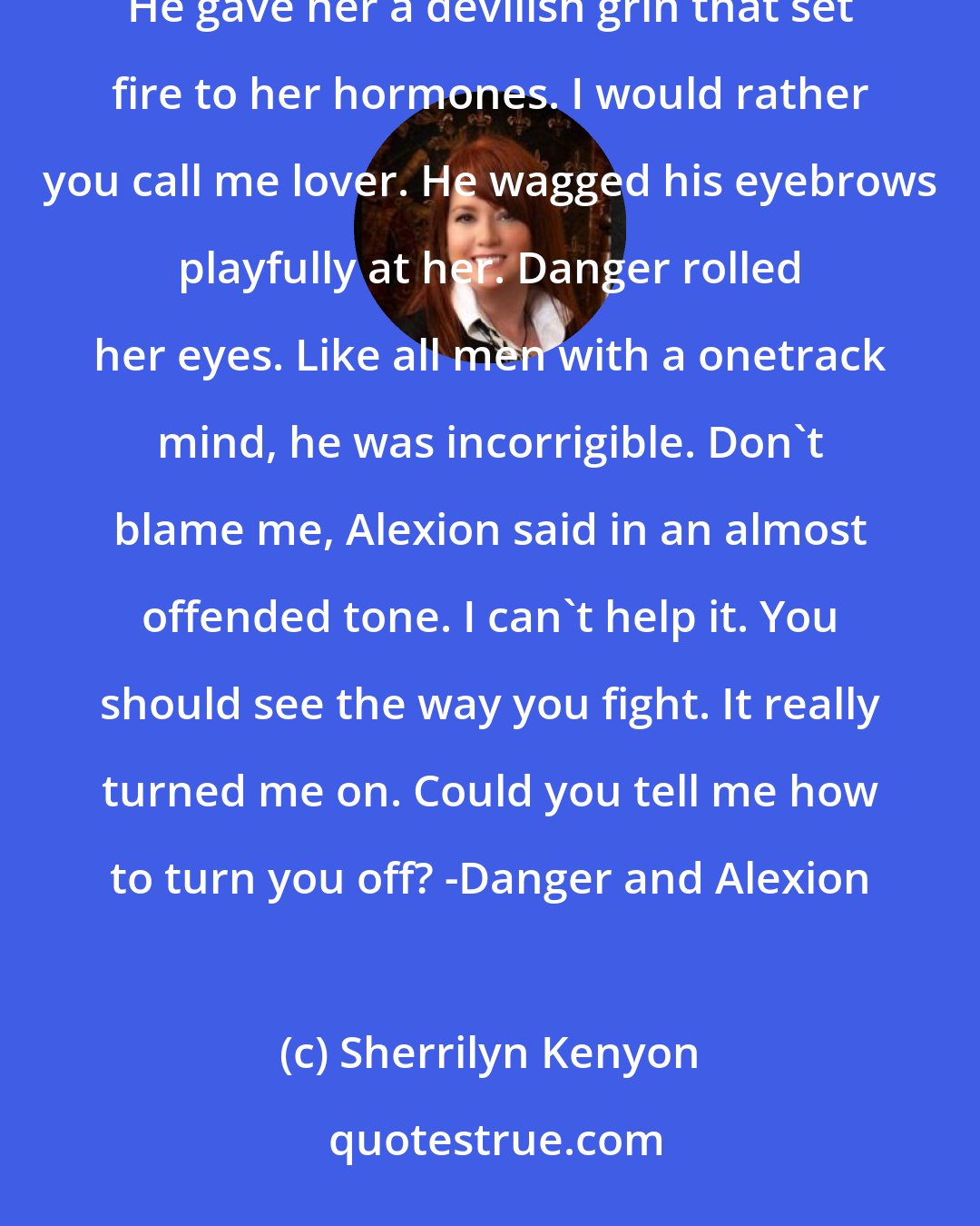 Sherrilyn Kenyon: So what name would you rather I call you? she asked as she headed out of the parking lot. Ias or Alexion. He gave her a devilish grin that set fire to her hormones. I would rather you call me lover. He wagged his eyebrows playfully at her. Danger rolled her eyes. Like all men with a onetrack mind, he was incorrigible. Don't blame me, Alexion said in an almost offended tone. I can't help it. You should see the way you fight. It really turned me on. Could you tell me how to turn you off? -Danger and Alexion