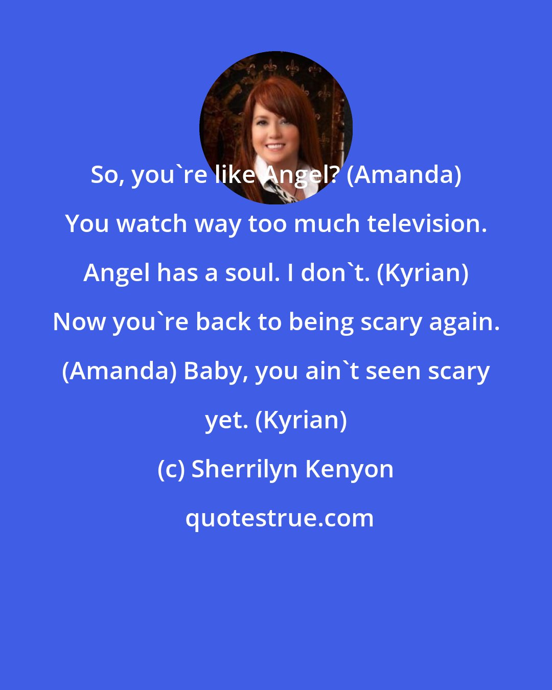 Sherrilyn Kenyon: So, you're like Angel? (Amanda) You watch way too much television. Angel has a soul. I don't. (Kyrian) Now you're back to being scary again. (Amanda) Baby, you ain't seen scary yet. (Kyrian)