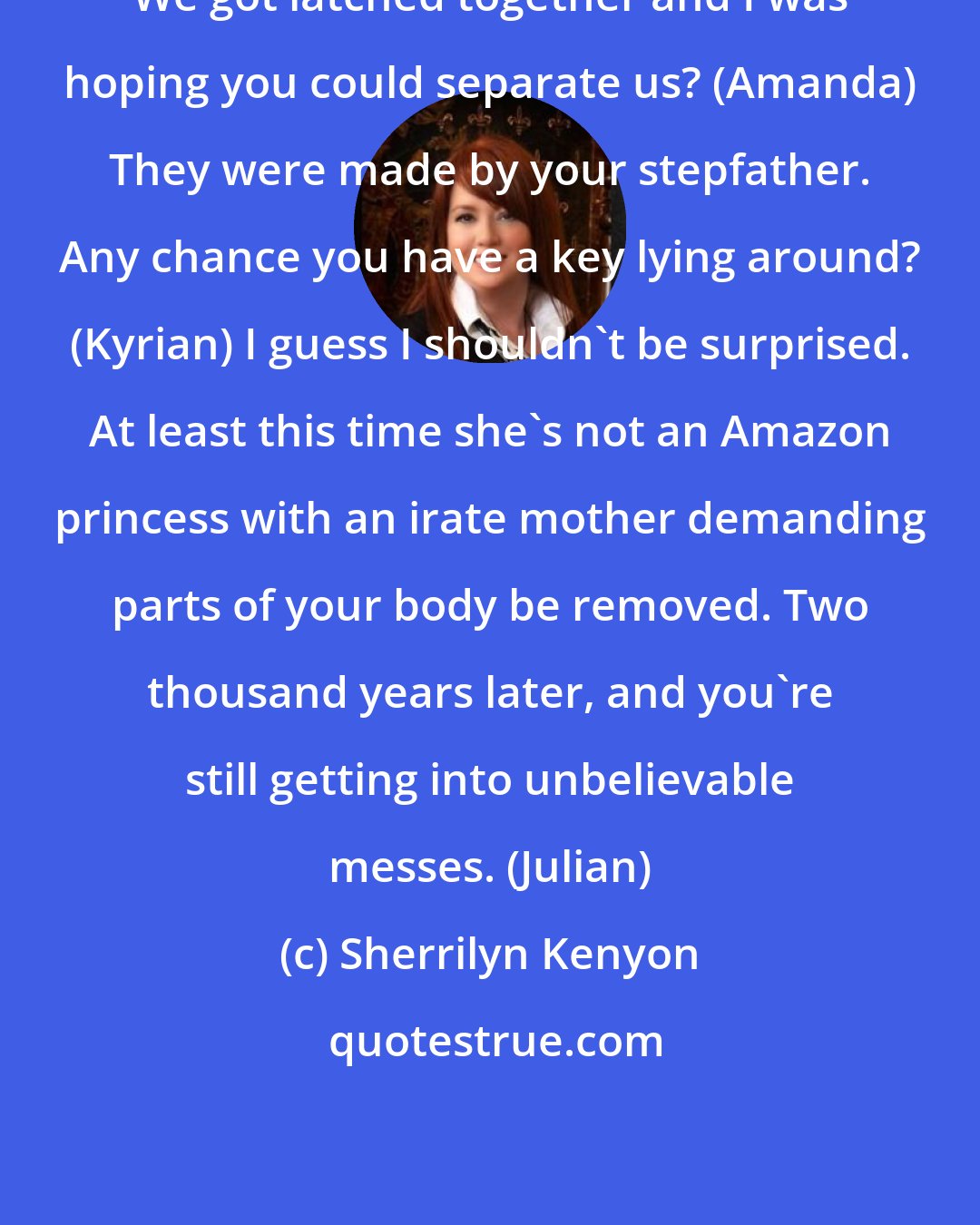 Sherrilyn Kenyon: We got latched together and I was hoping you could separate us? (Amanda) They were made by your stepfather. Any chance you have a key lying around? (Kyrian) I guess I shouldn't be surprised. At least this time she's not an Amazon princess with an irate mother demanding parts of your body be removed. Two thousand years later, and you're still getting into unbelievable messes. (Julian)