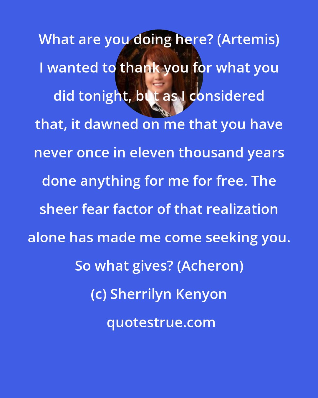 Sherrilyn Kenyon: What are you doing here? (Artemis) I wanted to thank you for what you did tonight, but as I considered that, it dawned on me that you have never once in eleven thousand years done anything for me for free. The sheer fear factor of that realization alone has made me come seeking you. So what gives? (Acheron)