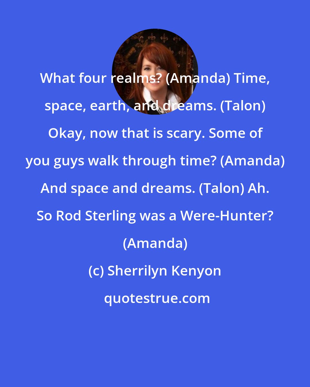 Sherrilyn Kenyon: What four realms? (Amanda) Time, space, earth, and dreams. (Talon) Okay, now that is scary. Some of you guys walk through time? (Amanda) And space and dreams. (Talon) Ah. So Rod Sterling was a Were-Hunter? (Amanda)