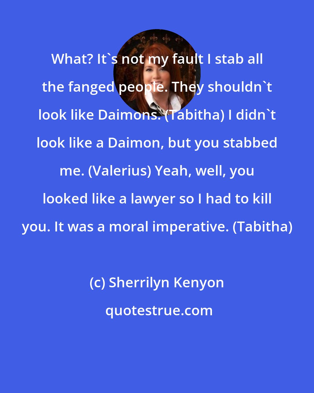 Sherrilyn Kenyon: What? It's not my fault I stab all the fanged people. They shouldn't look like Daimons. (Tabitha) I didn't look like a Daimon, but you stabbed me. (Valerius) Yeah, well, you looked like a lawyer so I had to kill you. It was a moral imperative. (Tabitha)