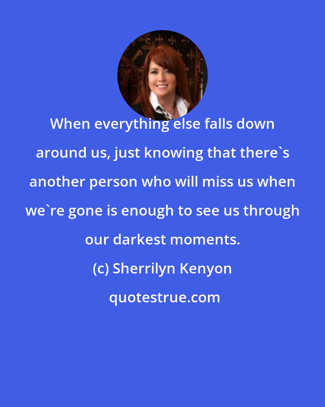 Sherrilyn Kenyon: When everything else falls down around us, just knowing that there's another person who will miss us when we're gone is enough to see us through our darkest moments.