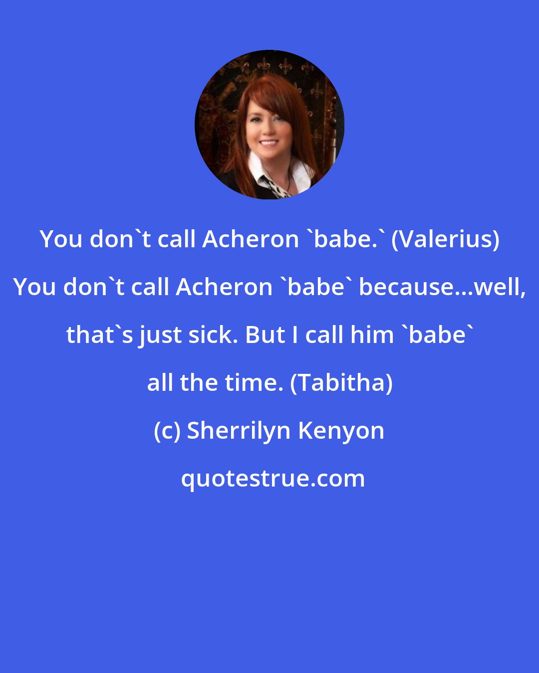 Sherrilyn Kenyon: You don't call Acheron 'babe.' (Valerius) You don't call Acheron 'babe' because...well, that's just sick. But I call him 'babe' all the time. (Tabitha)