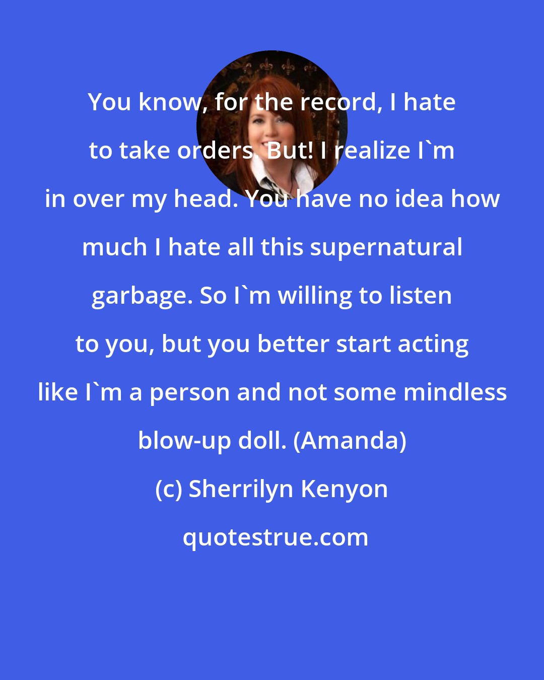 Sherrilyn Kenyon: You know, for the record, I hate to take orders. But! I realize I'm in over my head. You have no idea how much I hate all this supernatural garbage. So I'm willing to listen to you, but you better start acting like I'm a person and not some mindless blow-up doll. (Amanda)