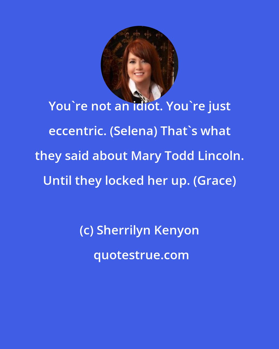 Sherrilyn Kenyon: You're not an idiot. You're just eccentric. (Selena) That's what they said about Mary Todd Lincoln. Until they locked her up. (Grace)