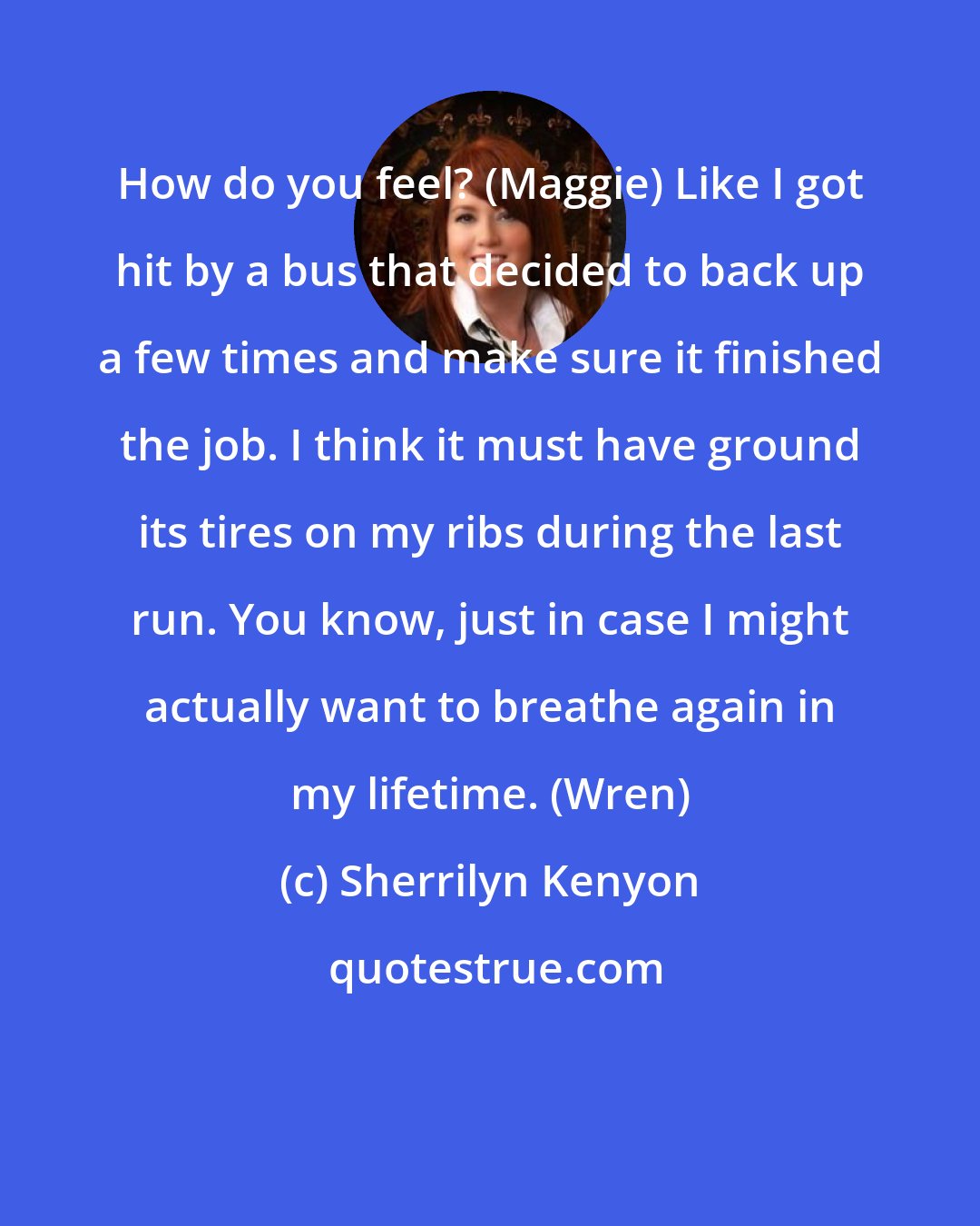 Sherrilyn Kenyon: How do you feel? (Maggie) Like I got hit by a bus that decided to back up a few times and make sure it finished the job. I think it must have ground its tires on my ribs during the last run. You know, just in case I might actually want to breathe again in my lifetime. (Wren)