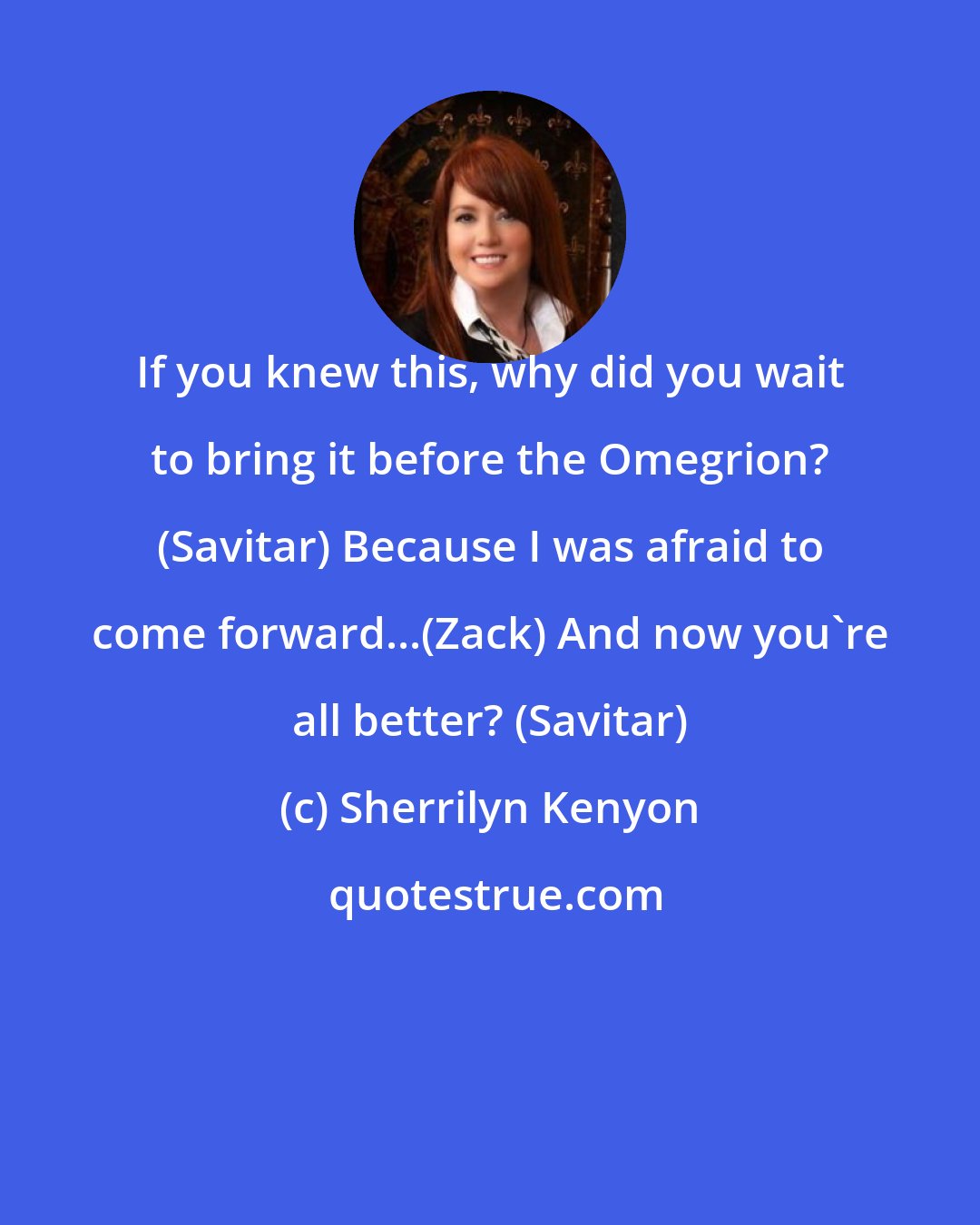 Sherrilyn Kenyon: If you knew this, why did you wait to bring it before the Omegrion? (Savitar) Because I was afraid to come forward...(Zack) And now you're all better? (Savitar)